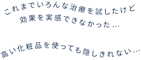 これまでいろんな治療を試したけど効果を実感できなかった… 高い化粧品を使っても隠しきれない…
